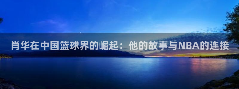 肖华在中国篮球界的崛起：他的故事与NBA的连接