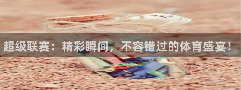 超级联赛：精彩瞬间，不容错过的体育盛宴！